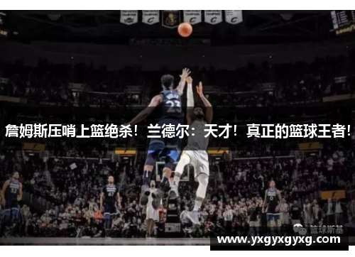 詹姆斯压哨上篮绝杀！兰德尔：天才！真正的篮球王者！